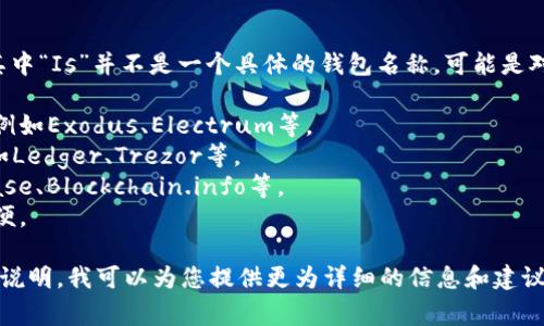 关于比特币钱包的名称和类型，通常我们会提到各种不同钱包的名称，其中“Is”并不是一个具体的钱包名称，可能是对某些钱包类型或特定功能的误解。比特币钱包可以分为多个类别，包括：

1. **软件钱包**：这些是可以在计算机或移动设备上运行的应用程序，例如Exodus、Electrum等。
2. **硬件钱包**：这些是物理设备，用于存储比特币私钥，安全性较高，如Ledger、Trezor等。
3. **在线钱包**：这些钱包存储在云端，用户通过互联网访问，如Coinbase、Blockchain.info等。
4. **纸质钱包**：将公钥和私钥打印在纸上的钱包，离线存储但使用不便。

如果您想了解有关特定比特币钱包的详细信息，请提供更具体的名称或说明。我可以为您提供更为详细的信息和建议。